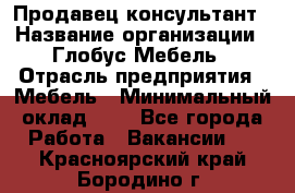 Продавец-консультант › Название организации ­ Глобус-Мебель › Отрасль предприятия ­ Мебель › Минимальный оклад ­ 1 - Все города Работа » Вакансии   . Красноярский край,Бородино г.